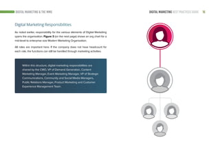 16DIGITAL MARKETING BEST PRACTICES GUIDE
Digital Marketing Responsibilities
As noted earlier, responsibility for the various elements of Digital Marketing
spans the organization. Figure 3 (on the next page) shows an org chart for a
mid-level to enterprise size Modern Marketing Organization.
All roles are important here. If the company does not have headcount for
each role, the functions can still be handled through marketing activities.
DIGITAL MARKETING & THE MMO
Within this structure, digital marketing responsibilities are
shared by the CMO, VP of Demand Generation, Content
Marketing Manager, Event Marketing Manager, VP of Strategic
Communications, Community and Social Media Managers,
Public Relations Manager, Product Marketing and Customer
Experience Management Team.
 