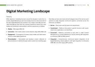 18DIGITAL MARKETING BEST PRACTICES GUIDE
Digital Marketing Landscape
While electronic marketing has been around for decades in some form or
another, Digital Marketing as we know it today traces its roots to the birth of
the web. Digital Marketing has evolved in four stages, externally and inter-
nally. Externally we have seen the customer experience mature from mass
display and broadcast to personalized, real-time experiences, as follows:
Display – Web pages (Web 1.0)
Connection – Rich media content, social networks, blogs, Wikis (Web 2.0)
Engagement – Convergence of content, social, mobile, and video experi-
ences to create digital experiences
Personalization – Personalized and localized content, delivered to
personal devices in real-time through custom content and marketing apps
History
DIGITAL MARKETING LANDSCAPE
Internally, we have seen tools and technologies mature from ad hoc point
solutions to fully integrated, end-to-end systems connected across the
Enterprise, as follows:
Ad hoc – Point tools used by teams and departments
Coordinated – Platforms that perform specific functions with coordi-
nated tools, applications, and workflows
Connected – Platforms connected to each other i.e. Web Content
Management to Content Marketing to Social Listening API integration
to enterprise CRM and MA systems
Integrated – Comprehensive, end-to-end system integration of all
Digital Marketing related platforms with tight integration to enterprise
CRM, MA, and other legacy ERP systems.
 