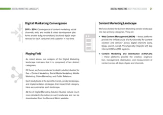 21DIGITAL MARKETING BEST PRACTICES GUIDE
Digital Marketing Convergence
2011 – 2014: Convergence of content marketing, social
channels, web, and mobile & video development plat-
forms enable truly personalized, localized digital expe-
riences for each consumer and customer in real time.
Playing Field
Content Marketing Landscape
As noted above, our analysis of the Digital Marketing
landscape indicates that it is comprised of ten distinct
categories.
Of these, we have produced in-depth solution studies for
five – Content Marketing, Social Media Marketing, Mobile
Marketing, Video Marketing, and Public Relations.
Each study looks at the benefits, trends, vendor landscape,
and implementation strategies that impact that category.
Here we summarize each landscape.
All the of Digital Marketing Solution Studies include much
more detailed information on each landscape and can be
downloaded from the Demand Metric website.
We have divided the Content Marketing vendor landscape
into two primary categories. They are:
Web Content Management (WCM) – these platforms
provide the infrastructure and functionality for content
creation and delivery across digital channels (web,
blogs, search, social). They typically integrate with key
internal CRM and MA systems.
Content Marketing and Distribution (CMS/CDS)
– these platforms provide the creation, organiza-
tion, management, distribution, and measurement of
content across all device types and channels.
DIGITAL MARKETING LANDSCAPE
 