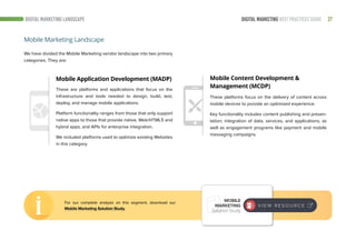 27DIGITAL MARKETING BEST PRACTICES GUIDE
We have divided the Mobile Marketing vendor landscape into two primary
categories. They are:
Mobile Application Development (MADP) Mobile Content Development &
Management (MCDP)These are platforms and applications that focus on the
infrastructure and tools needed to design, build, test,
deploy, and manage mobile applications.
Platform functionality ranges from those that only support
native apps to those that provide native, Web/HTML5 and
hybrid apps, and APIs for enterprise integration.
We included platforms used to optimize existing Websites
in this category.
These platforms focus on the delivery of content across
mobile devices to provide an optimized experience.
Key functionality includes content publishing and presen-
tation; integration of data, services, and applications; as
well as engagement programs like payment and mobile
messaging campaigns.
Mobile Marketing Landscape
DIGITAL MARKETING LANDSCAPE
For our complete analysis on this segment, download our
Mobile Marketing Solution Study.
MOBILE
MARKETING
Solution Study
V I E W R E S O U R C E
 
