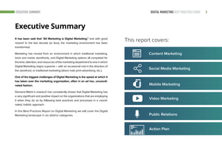 3DIGITAL MARKETING BEST PRACTICES GUIDEEXECUTIVE SUMMARY
It has been said that “All Marketing is Digital Marketing,” and with good
reason! In the last decade (or less), the marketing environment has been
transformed.
Marketing has moved from an environment in which traditional marketing,
brick and mortar storefronts, and Digital Marketing options all competed for
thetime,attention,andresourcesofthemarketingdepartmenttooneinwhich
Digital Marketing reigns supreme – with an occasional nod in the direction of
the storefront, or traditional marketing (direct mail, print advertising, etc.).
One of the biggest challenges of Digital Marketing is the speed at which it
has taken over the marketing organization, often in an ad hoc, uncoordi-
nated fashion.
Demand Metric’s research has consistently shown that Digital Marketing has
a very significant and positive impact on the organizations that are employing
it when they do so by following best practices and processes in a coordi-
nated, holistic approach.
In this Best Practices Report on Digital Marketing we will cover the Digital
Marketing landscape in six distinct categories.
Executive Summary
This report covers:
Social Media Marketing
Mobile Marketing
Video Marketing
Content Marketing
Action Plan
Public Relations
 