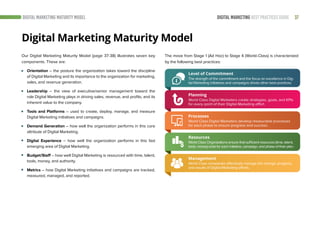 37DIGITAL MARKETING BEST PRACTICES GUIDEDIGITAL MARKETING MATURITY MODEL
Digital Marketing Maturity Model
Level of Commitment
The strength of the commitment and the focus on excellence in Dig-
ital Marketing initiatives and campaigns drives other best practices.
Planning
World Class Digital Marketers create strategies, goals, and KPIs
for every point of their Digital Marketing effort.
Processes
World Class Digital Marketers develop measurable processes
for each phase to ensure progress and success.
Our Digital Marketing Maturity Model (page 37-38) illustrates seven key
components. These are:
Orientation – the posture the organization takes toward the discipline
of Digital Marketing and its importance to the organization for marketing,
sales, and revenue generation.
Leadership – the view of executive/senior management toward the
role Digital Marketing plays in driving sales, revenue, and profits, and its
inherent value to the company.
Tools and Platforms – used to create, deploy, manage, and measure
Digital Marketing initiatives and campaigns.
Demand Generation – how well the organization performs in this core
attribute of Digital Marketing.
Digital Experience – how well the organization performs in this fast
emerging area of Digital Marketing.
Budget/Staff – how well Digital Marketing is resourced with time, talent,
tools, money, and authority.
Metrics – how Digital Marketing initiatives and campaigns are tracked,
measured, managed, and reported.
The move from Stage 1 (Ad Hoc) to Stage 4 (World-Class) is characterized
by the following best practices:
Resources
World Class Organizations ensure that sufficient resources (time, talent,
tools, money) exist for each initiative, campaign, and phase of their plan.
Management
World Class companies effectively manage the change, progress,
and results of Digital Marketing efforts.
 