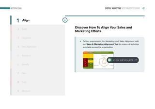 DIGITAL MARKETING BEST PRACTICES GUIDE 42
Define requirements for Marketing and Sales Alignment with
our Sales & Marketing Alignment Tool to ensure all activities
are viable across the organization.
2
3
4
5
6
7
8
9
Build
Organize
Set Objectives
Research
Identify
Plan
Train
Measure
1 Align
Discover How To Align Your Sales and
Marketing Efforts
V I E W R E S O U R C E
ACTION PLAN
 