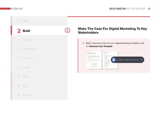 DIGITAL MARKETING BEST PRACTICES GUIDE 43ACTION PLAN
2
3
4
5
6
7
8
9
Build
Organize
Identify
Train
Measure
1 Align
Make The Case For Digital Marketing To Key
Stakeholders
Build a Business Case for your Digital Marketing initiatives with
our Business Case Template.
V I E W R E S O U R C E
Set Objectives
Research
Plan
 