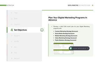 45DIGITAL MARKETING BEST PRACTICES GUIDEACTION PLAN
4
5
6
7
8
9
Set Objectives
Identify
Train
Measure
1 Align
2 Build
3 Organize
Develop a solid 12-18 month plan for your Digital Marketing
programs with:
Content Marketing Strategy Scorecard
Social Media Strategy Scorecard
Mobile Marketing Strategy Scorecard
Video Marketing Strategy Scorecard
Public Relations Strategy Scorecard
Plan Your Digital Marketing Programs In
Advance
V I E W R E S O U R C E
Research
Plan
 