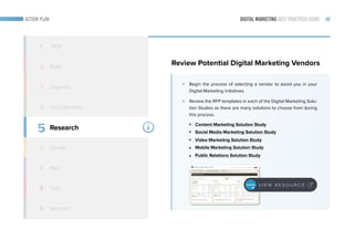 DIGITAL MARKETING BEST PRACTICES GUIDE 46ACTION PLAN
5
6
7
8
9
Research
Identify
Train
Measure
1 Align
2 Build
3 Organize
4
Review Potential Digital Marketing Vendors
Begin the process of selecting a vendor to assist you in your
Digital Marketing initiatives.
Review the RFP templates in each of the Digital Marketing Solu-
tion Studies as there are many solutions to choose from during
this process.
Content Marketing Solution Study
Social Media Marketing Solution Study
Video Marketing Solution Study
Mobile Marketing Solution Study
Public Relations Solution Study
Set Objectives
V I E W R E S O U R C E
Plan
 