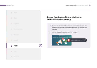 DIGITAL MARKETING BEST PRACTICES GUIDE 48ACTION PLAN
7
8
9
Plan
Train
Measure
1 Align
2 Build
3 Organize
4
5
6 Identify
Ensure You Have a Strong Marketing
Communications Strategy
Develop an implementation strategy and communication plan
to roll-out the initiative across the organization and through your
channels.
Use our MarCom Playbook to create your plan.
Follow this simple step-by-step playbook to create a marketing communications
plan that supports its marketing strategy.
MARKETING COMMUNICATIONS PLAN
Playbook & Toolkit
V I E W R E S O U R C E
Set Objectives
Research
 