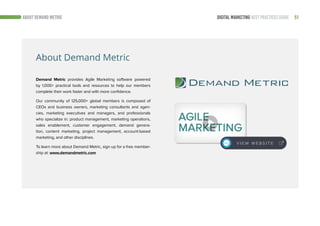 51DIGITAL MARKETING BEST PRACTICES GUIDEABOUT DEMAND METRIC
Demand Metric provides Agile Marketing software powered
by 1,000+ practical tools and resources to help our members
complete their work faster and with more confidence.
Our community of 125,000+ global members is composed of
CEOs and business owners, marketing consultants and agen-
cies, marketing executives and managers, and professionals
who specialize in: product management, marketing operations,
sales enablement, customer engagement, demand genera-
tion, content marketing, project management, account-based
marketing, and other disciplines.
To learn more about Demand Metric, sign up for a free member-
ship at: www.demandmetric.com
V I E W W E B S I T E
About Demand Metric
 