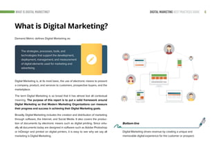 6DIGITAL MARKETING BEST PRACTICES GUIDEWHAT IS DIGITAL MARKETING?
Digital Marketing is, at its most basic, the use of electronic means to present
a company, product, and services to customers, prospective buyers, and the
marketplace.
The term Digital Marketing is so broad that it has almost lost all contextual
meaning. The purpose of this report is to put a solid framework around
Digital Marketing so that Modern Marketing Organizations can measure
their progress and success in achieving their Digital Marketing goals.
Broadly, Digital Marketing includes the creation and distribution of marketing
through software, the Internet, and Social Media. It also covers the produc-
tion of documents by electronic means such as digital printing. Since virtu-
ally all documents today are designed in software such as Adobe Photoshop
or InDesign and printed on digital printers, it is easy to see why we say all
marketing is Digital Marketing.
What is Digital Marketing?
Demand Metric defines Digital Marketing as:
The strategies, processes, tools, and
technologies that support the development,
deployment, management, and measurement
of digital elements used for marketing and
advertising.
Bottom-line
Digital Marketing drives revenue by creating a unique and
memorable digital experience for the customer or prospect.
 