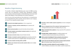 9DIGITAL MARKETING BEST PRACTICES GUIDE
The benefits of effective Digital Marketing span across the MMO, touching
several roles and departments, including Senior Management, Strategic
Communications, Demand Generation, Content Marketing, Community, Social
Media, Public Relations, Product Marketing, and Customer Experience.
Creates the best digital experience to drive engagement.
Creates an ongoing, real-time relationship with customers and
prospects.
Drives brand perception across all channels and touch points.
Provides targeted, personalized, localized content at the right audi-
ence at the right time.
Increases conversion rates across all media channels.
Provides a consistent customer experience by providing content for
a specific buyer persona at a targeted stage in the buyer’s journey.
Increases website and blog traffic and SEO.
Collects more relevant and accurate customer data across multiple
touch points.
1
2
3
Provides a native mobile customer experience, not one re-designed
from web.
Gets an integrated view of the customer’s total experience that is
not fragmented by the device and software they are using.
Stays connected to the customer as they move from PC to phone to
tablet and back.
Provides better customer service by handling problems and
complaints quickly and personally using social listening.
Gains product knowledge for future products and services by
learning what customers are asking for on social networks.
Learns who has the influence and clout in various social communi-
ties and develops deeper relationships with them.
Uses video to provide collateral for social marketing, enhance
content initiatives, and produce more realistic customer experiences.
4
5
6
7
8
9
10
11
12
13
14
15
Benefits of Digital Marketing
WHAT IS DIGITAL MARKETING?
Here are some of the top benefits we have observed in a comprehensive
look at Digital Marketing. More benefits, directly related to each category,
are found in the respective solution studies.
 