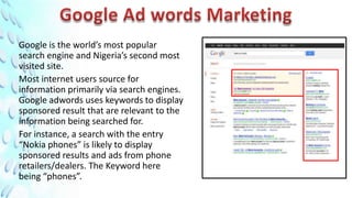 Google is the world’s most popular
search engine and Nigeria’s second most
visited site.
Most internet users source for
information primarily via search engines.
Google adwords uses keywords to display
sponsored result that are relevant to the
information being searched for.
For instance, a search with the entry
“Nokia phones” is likely to display
sponsored results and ads from phone
retailers/dealers. The Keyword here
being “phones”.
 
