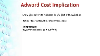 Show your advert to Nigerians or any part of the world at

43k per Search Result Display (impression)

Min package:
20,000 impressions @ N 8,600.00
 