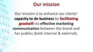 Our mission is to enhance our clients’
 capacity to do business by facilitating
   goodwill via effective marketing
communication between the brand and
 her publics (both internal & external).
 