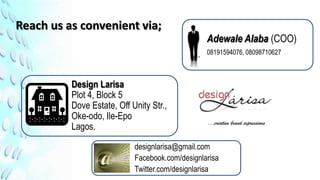 Reach us as convenient via;
                                                 Adewale Alaba (COO)
                                                 08191594076, 08098710627



          Design Larisa
          Plot 4, Block 5
          Dove Estate, Off Unity Str.,
          Oke-odo, Ile-Epo
                                                 …creative brand expressions
          Lagos.

                            designlarisa@gmail.com
                            Facebook.com/designlarisa
                            Twitter.com/designlarisa
 