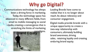 Communications technology has always       Leading Brands have come to
      been a driving force in marketing.   realize that it is no longer about
        Today, the technology space has    reach. Its about relevancy and
 advanced in many different fields, from   consumer engagement.
    email to mobile messaging to social    Digital media provide brands with a
  media, creating a convergence that is    unique opportunity to create a
      stretching the limits of marketing   two-way relationship with
                              paradigms.   consumers, ultimately building
                                           brand awareness, driving
                                           sales, retaining loyalty and creating
                                           enduring brand equity.
 