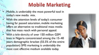 • Mobile, is undeniably the most powerful tool in
  today’s new media mix.
• With the attention levels of today’s consumer
  having far passed saturation, mobile marketing
  offers an alternative to traditional mass media
  that has mass reach with personal appeal.
• With a tele-density of over 150 million GSM
  lines in Nigeria concentrated among the 15–40
  years demographic bracket (55.5% of the entire
  population) SMS marketing is undeniably the
  most cost effective medium available today.
 