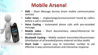 • SMS – Short Message Service (main mobile communication
  vehicle).
• Caller tones – Jingles/songs/announcement heard by callers
  before a call is connected.
• Voice Casting – Automated phone calls with pre-recorded
  message.
• Mobile video – Short documentary video/infomercial for
  mobile phones.
• Bluetooth Casting – Mobile content transmitter/disseminator
  (distribution of all branded/promo material via blue tooth)
• Short Code – special easy to remember number to aid
  effective 2-way communications and interactive response.
 