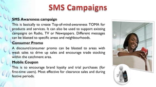SMS Awareness campaign
This is basically to create Top-of-mind-awareness TOMA for
products and services. It can also be used to support existing
campaigns on Radio, TV or Newspapers. Different messages
can be blasted to specific areas and neighbourhoods.
Consumer Promo
A discount/consumer promo can be blasted to areas with
weak sales to drive up sales and encourage trade stocking
within the catchment area.
Mobile Coupon
This is to encourage brand loyalty and trial purchases (for
first-time users). Most effective for clearance sales and during
festive periods.
 