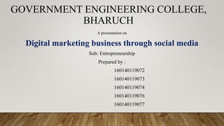 GOVERNMENT ENGINEERING COLLEGE,
BHARUCH
A presentation on
Digital marketing business through social media
Sub: Entrepreneurship
Prepared by :
160140119072
160140119073
160140119074
160140119076
160140119077
 