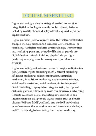 Digital marketing is the marketing of products or services
using digital technologies, mainly on the Internet, but also
including mobile phones, display advertising, and any other
digital medium.
Digital marketing's development since the 1990s and 2000s has
changed the way brands and businesses use technology for
marketing. As digital platforms are increasingly incorporated
into marketing plans and everyday life, and as people use
digital devices instead of visiting physical shops, digital
marketing campaigns are becoming more prevalent and
efficient.
Digital marketing methods such as search engine optimization
(SEO), search engine marketing (SEM), content marketing,
influencer marketing, content automation, campaign
marketing, data-driven marketing, e-commerce marketing,
social media marketing, social media optimization, e-mail
direct marketing, display advertising, e–books, and optical
disks and games are becoming more common in our advancing
technology. In fact, digital marketing now extends to non-
Internet channels that provide digital media, such as mobile
phones (SMS and MMS), callback, and on-hold mobile ring
tones.In essence, this extension to non-Internet channels helps
to differentiate digital marketing from online marketing,
 