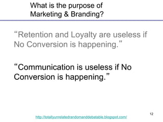 12
http://totallyunrelatedrandomanddebatable.blogspot.com/
What is the purpose of
Marketing & Branding?
“Retention and Loyalty are useless if
No Conversion is happening.”
“Communication is useless if No
Conversion is happening.”
 