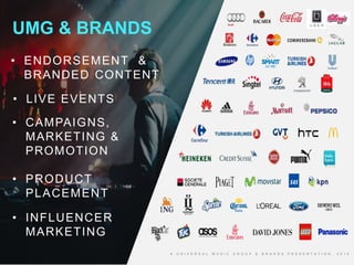4
http://totallyunrelatedrandomanddebatable.blogspot.com/
UMG & BRANDS
A U N I V E R S A L M U S I C G R O U P & B R A N D S P R E S E N T A T I O N , 2 0 1 6
• LIVE EVENTS
• INFLUENCER
MARKETING
• CAMPAIGNS,
MARKETING &
PROMOTION
• PRODUCT
PLACEMENT
• ENDORSEMENT &
BRANDED CONTENT
 