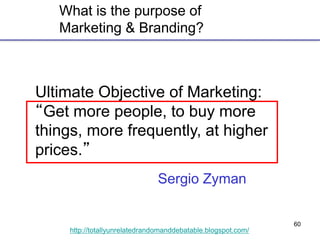 60
http://totallyunrelatedrandomanddebatable.blogspot.com/
What is the purpose of
Marketing & Branding?
Ultimate Objective of Marketing:
“Get more people, to buy more
things, more frequently, at higher
prices.”
Sergio Zyman
 