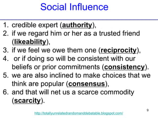 9
http://totallyunrelatedrandomanddebatable.blogspot.com/
1. credible expert (authority),
2. if we regard him or her as a trusted friend
(likeability),
3. if we feel we owe them one (reciprocity),
4. or if doing so will be consistent with our
beliefs or prior commitments (consistency).
5. we are also inclined to make choices that we
think are popular (consensus),
6. and that will net us a scarce commodity
(scarcity).
Social Influence
 