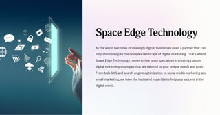 Space Edge Technology
As the world becomes increasingly digital, businesses need apartner that can
help them navigate the complex landscape of digital marketing.That's where
Space Edge Technology comes in.Our team specializes in creating custom
digital marketing strategies that are tailored to your unique needs and goals.
From bulk SMS and search engine optimization to social mediamarketing and
email marketing, we have the tools and expertise to help yousucceed in the
digital world.
 