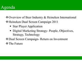 Agenda

  Overview of Beer Industry & Heineken International
  Heineken Dual Screen Campaign 2011
     Star Player Application
     Digital Marketing Strategy- People, Objectives,
      Strategy, Technology
  Dual Screen Campaign- Return on Investment
  The Future
 