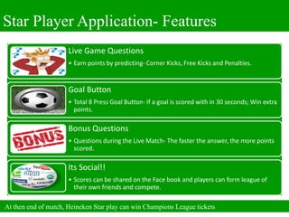 Star Player Application- Features
                      Live Game Questions
                      • Earn points by predicting- Corner Kicks, Free Kicks and Penalties.


                      Goal Button
                      • Total 8 Press Goal Button- If a goal is scored with in 30 seconds; Win extra
                        points.

                      Bonus Questions
                      • Questions during the Live Match- The faster the answer, the more points
                        scored.

                      Its Social!!
                      • Scores can be shared on the Face book and players can form league of
                        their own friends and compete.

At then end of match, Heineken Star play can win Champions League tickets
 