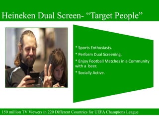 Heineken Dual Screen- “Target People”


                                        * Sports Enthusiasts.
                                        * Perform Dual Screening.
                                        * Enjoy Football Matches in a Community
                                        with a beer.
                                        * Socially Active.




150 million TV Viewers in 220 Different Countries for UEFA Champions League
 