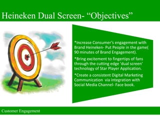 Heineken Dual Screen- “Objectives”

                      *Increase Consumer’s engagement with
                      Brand Heineken- Put People in the game(
                      90 minutes of Brand Engagement).
                      *Bring excitement to fingertips of fans
                      through the cutting edge 'dual screen'
                      technology of Star Player Application.
                      *Create a consistent Digital Marketing
                      Communication via integration with
                      Social Media Channel- Face book.




Customer Engagement
 