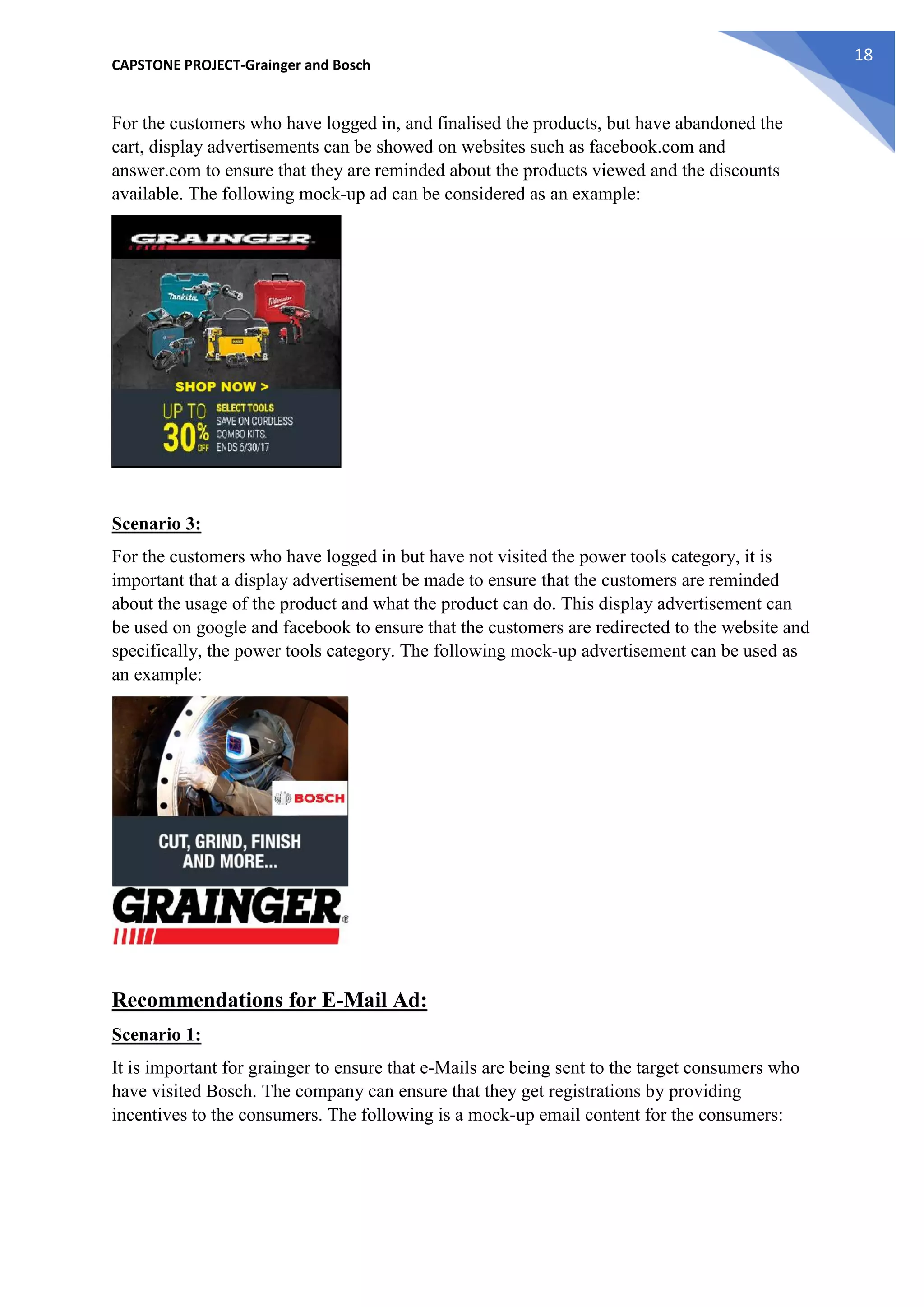 CAPSTONE PROJECT-Grainger and Bosch
18
For the customers who have logged in, and finalised the products, but have abandoned the
cart, display advertisements can be showed on websites such as facebook.com and
answer.com to ensure that they are reminded about the products viewed and the discounts
available. The following mock-up ad can be considered as an example:
Scenario 3:
For the customers who have logged in but have not visited the power tools category, it is
important that a display advertisement be made to ensure that the customers are reminded
about the usage of the product and what the product can do. This display advertisement can
be used on google and facebook to ensure that the customers are redirected to the website and
specifically, the power tools category. The following mock-up advertisement can be used as
an example:
Recommendations for E-Mail Ad:
Scenario 1:
It is important for grainger to ensure that e-Mails are being sent to the target consumers who
have visited Bosch. The company can ensure that they get registrations by providing
incentives to the consumers. The following is a mock-up email content for the consumers:
 