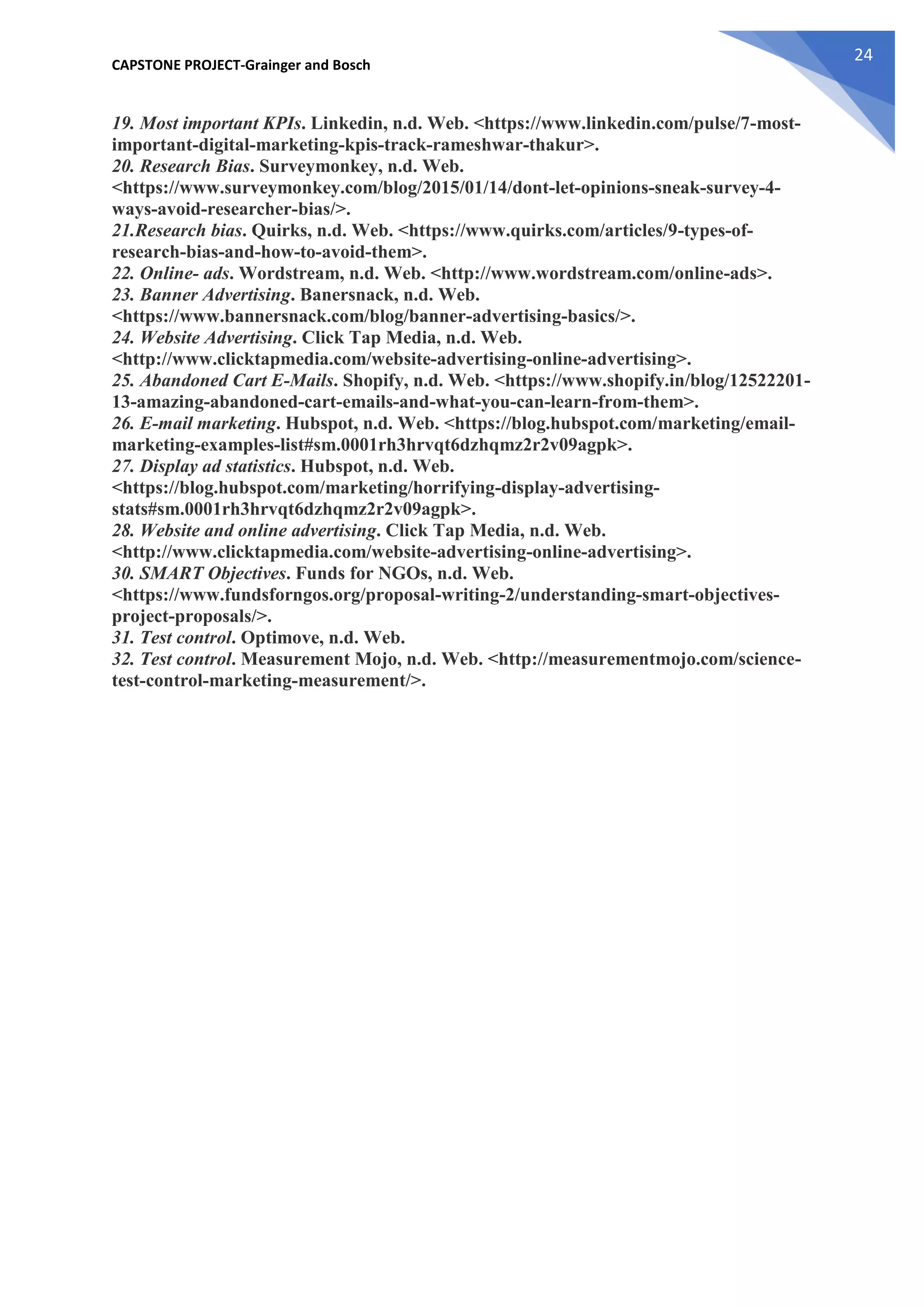 CAPSTONE PROJECT-Grainger and Bosch
24
19. Most important KPIs. Linkedin, n.d. Web. <https://www.linkedin.com/pulse/7-most-
important-digital-marketing-kpis-track-rameshwar-thakur>.
20. Research Bias. Surveymonkey, n.d. Web.
<https://www.surveymonkey.com/blog/2015/01/14/dont-let-opinions-sneak-survey-4-
ways-avoid-researcher-bias/>.
21.Research bias. Quirks, n.d. Web. <https://www.quirks.com/articles/9-types-of-
research-bias-and-how-to-avoid-them>.
22. Online- ads. Wordstream, n.d. Web. <http://www.wordstream.com/online-ads>.
23. Banner Advertising. Banersnack, n.d. Web.
<https://www.bannersnack.com/blog/banner-advertising-basics/>.
24. Website Advertising. Click Tap Media, n.d. Web.
<http://www.clicktapmedia.com/website-advertising-online-advertising>.
25. Abandoned Cart E-Mails. Shopify, n.d. Web. <https://www.shopify.in/blog/12522201-
13-amazing-abandoned-cart-emails-and-what-you-can-learn-from-them>.
26. E-mail marketing. Hubspot, n.d. Web. <https://blog.hubspot.com/marketing/email-
marketing-examples-list#sm.0001rh3hrvqt6dzhqmz2r2v09agpk>.
27. Display ad statistics. Hubspot, n.d. Web.
<https://blog.hubspot.com/marketing/horrifying-display-advertising-
stats#sm.0001rh3hrvqt6dzhqmz2r2v09agpk>.
28. Website and online advertising. Click Tap Media, n.d. Web.
<http://www.clicktapmedia.com/website-advertising-online-advertising>.
30. SMART Objectives. Funds for NGOs, n.d. Web.
<https://www.fundsforngos.org/proposal-writing-2/understanding-smart-objectives-
project-proposals/>.
31. Test control. Optimove, n.d. Web.
32. Test control. Measurement Mojo, n.d. Web. <http://measurementmojo.com/science-
test-control-marketing-measurement/>.
 