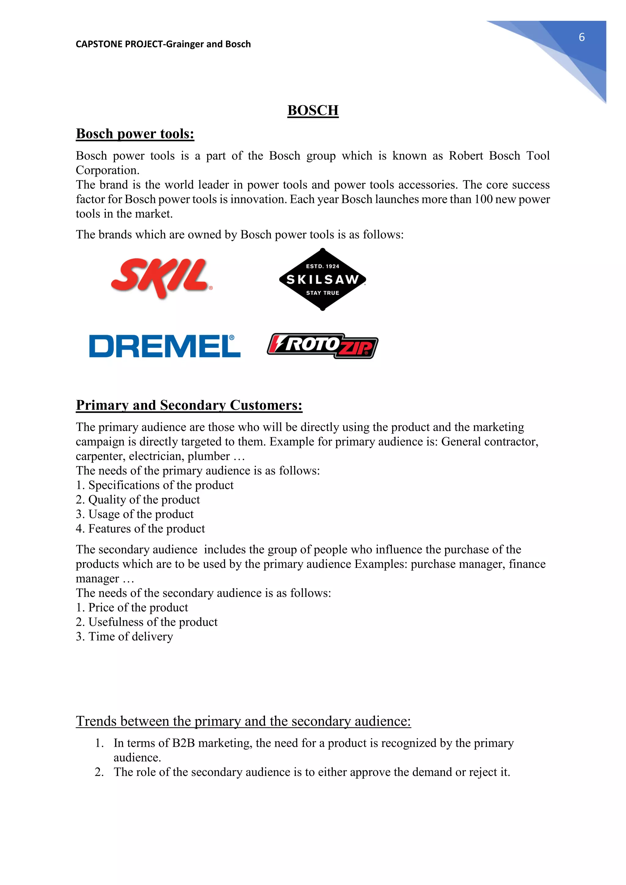 CAPSTONE PROJECT-Grainger and Bosch
6
BOSCH
Bosch power tools:
Bosch power tools is a part of the Bosch group which is known as Robert Bosch Tool
Corporation.
The brand is the world leader in power tools and power tools accessories. The core success
factor for Bosch power tools is innovation. Each year Bosch launches more than 100 new power
tools in the market.
The brands which are owned by Bosch power tools is as follows:
Primary and Secondary Customers:
The primary audience are those who will be directly using the product and the marketing
campaign is directly targeted to them. Example for primary audience is: General contractor,
carpenter, electrician, plumber …
The needs of the primary audience is as follows:
1. Specifications of the product
2. Quality of the product
3. Usage of the product
4. Features of the product
The secondary audience includes the group of people who influence the purchase of the
products which are to be used by the primary audience Examples: purchase manager, finance
manager …
The needs of the secondary audience is as follows:
1. Price of the product
2. Usefulness of the product
3. Time of delivery
Trends between the primary and the secondary audience:
1. In terms of B2B marketing, the need for a product is recognized by the primary
audience.
2. The role of the secondary audience is to either approve the demand or reject it.
 