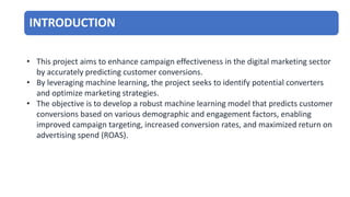 INTRODUCTION
• This project aims to enhance campaign effectiveness in the digital marketing sector
by accurately predicting customer conversions.
• By leveraging machine learning, the project seeks to identify potential converters
and optimize marketing strategies.
• The objective is to develop a robust machine learning model that predicts customer
conversions based on various demographic and engagement factors, enabling
improved campaign targeting, increased conversion rates, and maximized return on
advertising spend (ROAS).
 