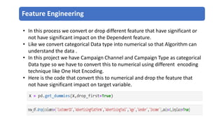 Feature Engineering
• In this process we convert or drop different feature that have significant or
not have significant impact on the Dependent feature.
• Like we convert categorical Data type into numerical so that Algorithm can
understand the data .
• In this project we have Campaign Channel and Campaign Type as categorical
Data type so we have to convert this to numerical using different encoding
technique like One Hot Encoding.
• Here is the code that convert this to numerical and drop the feature that
not have significant impact on target variable.
 