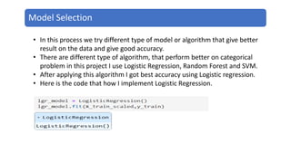 Model Selection
• In this process we try different type of model or algorithm that give better
result on the data and give good accuracy.
• There are different type of algorithm, that perform better on categorical
problem in this project I use Logistic Regression, Random Forest and SVM.
• After applying this algorithm I got best accuracy using Logistic regression.
• Here is the code that how I implement Logistic Regression.
 