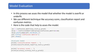 Model Evaluation
• In this process we asses the model that whether the model is overfit or
underfit.
• We use different technique like accuracy score, classification report and
confusion metrics.
• Here is the code that help to asses the model.
 
