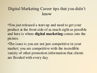 Digital Marketing Career tips that you didn’t
know
•You just released a start-up and need to get your
product at the front side of as much sight as possible
and here is where digital marketing comes into the
picture.
•The issue is you are not just competitive in your
market; you are competitive with the incredible
variety of other promotion information that clients
are flooded with every day.
 