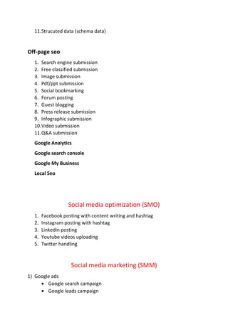 11.Strucuted data (schema data)
Off-page seo
1. Search engine submission
2. Free classified submission
3. Image submission
4. Pdf/ppt submission
5. Social bookmarking
6. Forum posting
7. Guest blogging
8. Press release submission
9. Infographic submission
10.Video submission
11.Q&A submission
Google Analytics
Google search console
Google My Business
Local Seo
Social media optimization (SMO)
1. Facebook posting with content writing and hashtag
2. Instagram posting with hashtag
3. Linkedin posting
4. Youtube videos uploading
5. Twitter handling
Social media marketing (SMM)
1) Google ads
 Google search campaign
 Google leads campaign
 