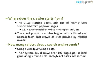 – Where does the crawler starts from?
 The usual starting points are lists of heavily used
servers and very popular pages.
 E.g.: News channel sites, Online Newspapers sites, etc.
 The crawl process can also begins with a list of web
address from past crawls or sites provide by website
owners.
– How many spiders does a search engine sends?
 Google uses four Google bots.
 Their system could crawl over 100 pages per second,
generating around 600 kilobytes of data each second.
 