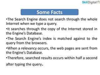 •The Search Engine does not search through the whole
Internet when we type a query.
•It searches through the copy of the Internet stored in
the Engine’s Database.
•The Search Engine’s index is matched against to the
query from the browsers.
•When a relevancy occurs, the web pages are sent from
the Engine’s Database.
•Therefore, searched results occurs within half a second
after typing the query.
Some Facts
 