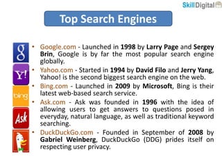 • Google.com - Launched in 1998 by Larry Page and Sergey
Brin, Google is by far the most popular search engine
globally.
• Yahoo.com - Started in 1994 by David Filo and Jerry Yang,
Yahoo! is the second biggest search engine on the web.
• Bing.com - Launched in 2009 by Microsoft, Bing is their
latest web-based search service.
• Ask.com - Ask was founded in 1996 with the idea of
allowing users to get answers to questions posed in
everyday, natural language, as well as traditional keyword
searching.
• DuckDuckGo.com - Founded in September of 2008 by
Gabriel Weinberg, DuckDuckGo (DDG) prides itself on
respecting user privacy.
Top Search Engines
 