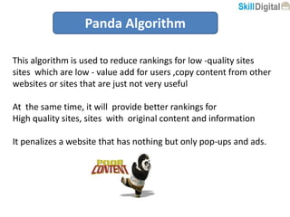 Panda Algorithm
This algorithm is used to reduce rankings for low -quality sites
sites which are low - value add for users ,copy content from other
websites or sites that are just not very useful
At the same time, it will provide better rankings for
High quality sites, sites with original content and information
It penalizes a website that has nothing but only pop-ups and ads.
 