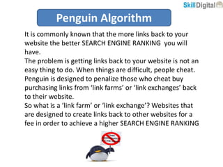 Penguin Algorithm
It is commonly known that the more links back to your
website the better SEARCH ENGINE RANKING you will
have.
The problem is getting links back to your website is not an
easy thing to do. When things are difficult, people cheat.
Penguin is designed to penalize those who cheat buy
purchasing links from ‘link farms’ or ‘link exchanges’ back
to their website.
So what is a ‘link farm’ or ‘link exchange’? Websites that
are designed to create links back to other websites for a
fee in order to achieve a higher SEARCH ENGINE RANKING
 