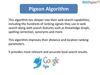 Pigeon Algorithm
This algorithm ties deeper into their web search capabilities,
including the hundreds of ranking signals they use in web
search along with search features such as Knowledge Graph,
spelling correction, synonyms and more.
This algorithm improves their distance and location ranking
parameters.
It provides more relevant and accurate local search results.
 
