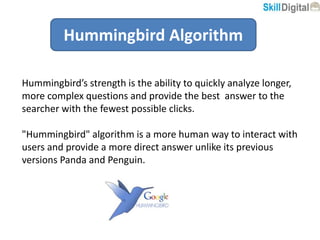 Hummingbird Algorithm
Hummingbird’s strength is the ability to quickly analyze longer,
more complex questions and provide the best answer to the
searcher with the fewest possible clicks.
"Hummingbird" algorithm is a more human way to interact with
users and provide a more direct answer unlike its previous
versions Panda and Penguin.
 