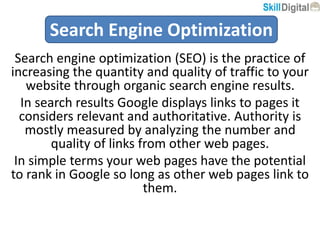 Search engine optimization (SEO) is the practice of
increasing the quantity and quality of traffic to your
website through organic search engine results.
In search results Google displays links to pages it
considers relevant and authoritative. Authority is
mostly measured by analyzing the number and
quality of links from other web pages.
In simple terms your web pages have the potential
to rank in Google so long as other web pages link to
them.
Search Engine Optimization
 